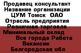 Продавец-консультант › Название организации ­ ЦУМ Томск, ОАО › Отрасль предприятия ­ Розничная торговля › Минимальный оклад ­ 20 000 - Все города Работа » Вакансии   . Белгородская обл.